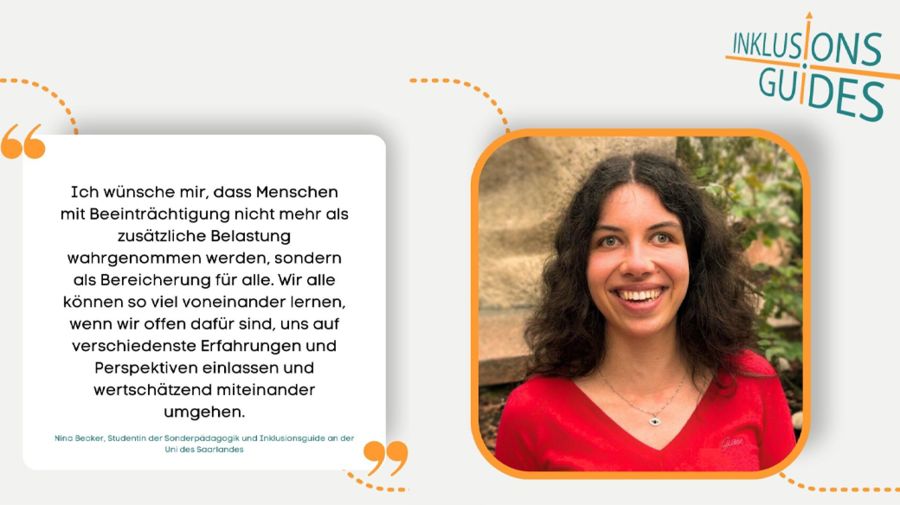 Die Abbildung zeigt auf der linke Seite eine Sprechblase mit dem Zitat: "Ich wünsche mit, dass Menschen mit Beeinträchtigung nicht mehr als zusätzliche Belastung wahrgenommen werden, sondern als Bereicherung für alle. Wir alle können so viel voneinander lernen, wenn wir offen dafür sind, uns auf verschiedensten Erfahrungen und Perspektiven einlassen und wertschätzend miteinander umgehen." Das Zitat stammt von Nina Becker, Inklusionsguide an der Uni des Saarlands. Auf der rechten Seite der Abbildung ist eine Portraitaufnahme von ihr zu sehen.