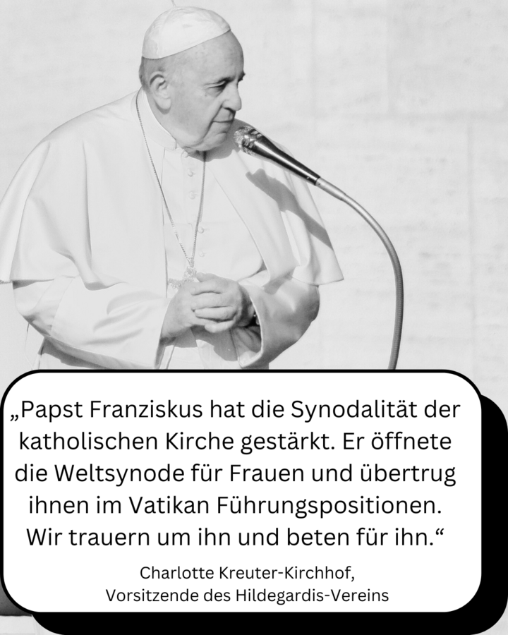 Die Abbildung zeigt ein Foto von Papst Franziskus mit einer vorgelagerten Sprechblase, in der sich folgendes Zitat von der Vorsitzenden des Hildegardis-Vereins Charlotte Kreuter-Kirchhof befindet: "Papst Franziskus hat die Synodalität der katholischen Kirche gestärkt. Er öffnete die Weltsynode für Frauen und übertrug ihnen im Vatikan Führungspositionen. Wir trauern im ihn und beten für ihn."