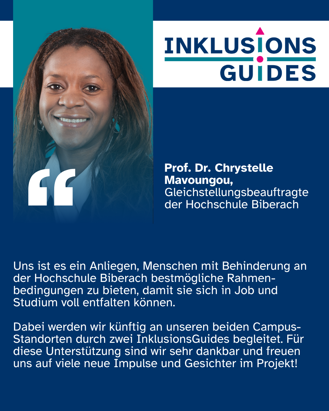 Zitat Prof. Dr. Chrystelle Mavoungou, Gleichstellungsbeauftragte der Hochschule Biberach: "Uns ist es ein Anliegen, Menschen mit Behinderung an der Hochschule Biberach bestmögliche Rahmen-bedingungen zu bieten, damit sie sich in Job und Studium voll entfalten können. Dabei werden wir künftig an unseren beiden Campus-Standorten durch zwei InklusionsGuides begleitet. Für diese Unterstützung sind wir sehr dankbar und freuen uns auf viele neue Impulse und Gesichter im Projekt!"