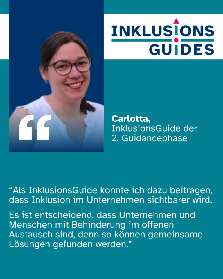Zitat Carlotta, InklusionsGuide der 2. Guidancephase: “Als InklusionsGuide konnte ich dazu beitragen, dass Inklusion im Unternehmen sichtbarer wird. Es ist entscheidend, dass Unternehmen und Menschen mit Behinderung im offenen Austausch sind, denn so können gemeinsame Lösungen gefunden werden.”