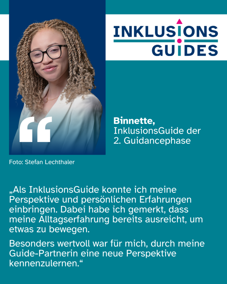 Zitat Binnette, InklusionsGuide der 2. Guidancephase: „Als InklusionsGuide konnte ich meine Perspektive und persönlichen Erfahrungen einbringen. Dabei habe ich gemerkt, dass meine Alltagserfahrung bereits ausreicht, um etwas zu bewegen. Besonders wertvoll war für mich, durch meine Guide-Partnerin eine neue Perspektive kennenzulernen.“