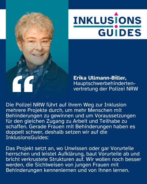 Zitat Erika Ullmann-Biller, Hauptschwerbehindertenvertretung Polizei NRW: "Die Polizei NRW führt auf ihrem Weg zur Inklusion mehrere Projekte durch, um mehr Menschen mit Behinderungen zu gewinnen und um Voraussetzungen für den gleichen Zugang zu Arbeit und Teilhabe zu schaffen. Gerade Frauen mit Behinderungen haben es doppelt schwer, deshalb setzen wir auf die InklusionsGuides: Das Projekt setzt an, wo Unwissen oder gar Vorurteile herrschen und leistet Aufklärung, baut Vorurteile ab und bricht verkrustete Strukturen auf. Wir wollen noch besser werden, die Sichtweisen von jungen Frauen mit Behinderungen kennenlernen und von ihnen lernen."