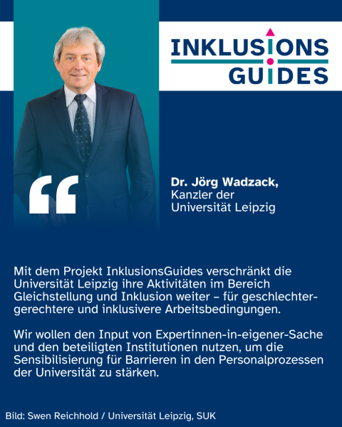 Zitat Dr. Jörg Wadzack, Kanzler der Universität Leipzig: "Mit dem Projekt InklusionsGuides verschränkt die Universität Leipzig ihre Aktivitäten im Bereich Gleichstellung und Inklusion weiter – für geschlechter-gerechtere und inklusivere Arbeitsbedingungen. Wir wollen den Input von Expertinnen-in-eigener-Sache und den beteiligten Institutionen nutzen, um die Sensibilisierung für Barrieren in den Personalprozessen der Universität zu stärken."